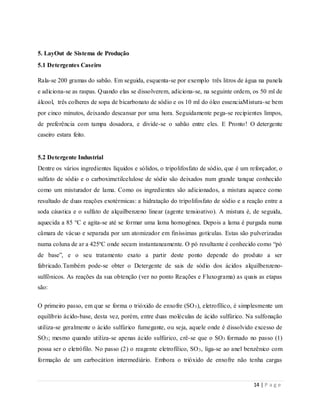 14 | P a g e
5. LayOut de Sistema de Produção
5.1 Detergentes Caseiro
Rala-se 200 gramas do sabão. Em seguida, esquenta-se por exemplo três litros de água na panela
e adiciona-se as raspas. Quando elas se dissolverem, adiciona-se, na seguinte ordem, os 50 ml de
álcool, três colheres de sopa de bicarbonato de sódio e os 10 ml do óleo essenciaMistura-se bem
por cinco minutos, deixando descansar por uma hora. Seguidamente pega-se recipientes limpos,
de preferência com tampa dosadora, e divide-se o sabão entre eles. E Pronto! O detergente
caseiro estara feito.
5.2 Detergente Industrial
Dentre os vários ingredientes líquidos e sólidos, o tripolifosfato de sódio, que é um reforçador, o
sulfato de sódio e o carboximetilcelulose de sódio são deixados num grande tanque conhecido
como um misturador de lama. Como os ingredientes são adicionados, a mistura aquece como
resultado de duas reações exotérmicas: a hidratação do tripolifosfato de sódio e a reação entre a
soda cáustica e o sulfato de alquilbenzeno linear (agente tensioativo). A mistura é, de seguida,
aquecida a 85 °C e agita-se até se formar uma lama homogénea. Depois a lama é purgada numa
câmara de vácuo e separada por um atomizador em finíssimas gotículas. Estas são pulverizadas
numa coluna de ar a 425ºC onde secam instantaneamente. O pó resultante é conhecido como “pó
de base”, e o seu tratamento exato a partir deste ponto depende do produto a ser
fabricado.Também pode-se obter o Detergente de sais de sódio dos ácidos alquilbenzeno-
sulfônicos. As reações da sua obtenção (ver no ponto Reações e Fluxograma) as quais as etapas
são:
O primeiro passo, em que se forma o trióxido de enxofre (SO3), eletrofílico, é simplesmente um
equilíbrio ácido-base, desta vez, porém, entre duas moléculas de ácido sulfúrico. Na sulfonação
utiliza-se geralmente o ácido sulfúrico fumegante, ou seja, aquele onde é dissolvido excesso de
SO3; mesmo quando utiliza-se apenas ácido sulfúrico, crê-se que o SO3 formado no passo (1)
possa ser o eletrófilo. No passo (2) o reagente eletrofílico, SO3, liga-se ao anel benzênico com
formação de um carbocátion intermediário. Embora o trióxido de enxofre não tenha cargas
 