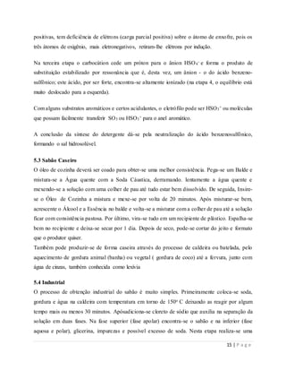 15 | P a g e
positivas, tem deficiência de elétrons (carga parcial positiva) sobre o átomo de enxofre, pois os
três átomos de oxigênio, mais eletronegativos, retiram-lhe elétrons por indução.
Na terceira etapa o carbocátion cede um próton para o ânion HSO4
- e forma o produto de
substituição estabilizado por ressonância que é, desta vez, um ânion - o do ácido benzeno-
sulfônico; este ácido, por ser forte, encontra-se altamente ionizado (na etapa 4, o equilíbrio está
muito deslocado para a esquerda).
Com alguns substratos aromáticos e certos acidulantes, o eletrófilo pode ser HSO3
+ ou moléculas
que possam facilmente transferir SO3 ou HSO3
+ para o anel aromático.
A conclusão da síntese do detergente dá-se pela neutralização do ácido benzenosulfônico,
formando o sal hidrosolúvel.
5.3 Sabão Caseiro
O óleo de cozinha deverá ser coado para obter-se uma melhor consistência. Pega-se um Balde e
mistura-se a Água quente com a Soda Cáustica, derramando. lentamente a água quente e
mexendo-se a solução com uma colher de pau até tudo estar bem dissolvido. De seguida, Insire-
se o Óleo de Cozinha a mistura e mexe-se por volta de 20 minutos. Após misturar-se bem,
acrescente o Álcool e a Essência no balde e volta-se a misturar com a colher de pau até a solução
ficar com consistência pastosa. Por último, vira-se tudo em um recipiente de plástico. Espalha-se
bem no recipiente e deixa-se secar por 1 dia. Depois de seco, pode-se cortar do jeito e formato
que o produtor quiser.
Também pode produzir-se de forma caseira através do processo de caldeira ou batelada, pelo
aquecimento de gordura animal (banha) ou vegetal ( gordura de coco) até a fervura, junto com
água de cinzas, também conhecida como lexívia
5.4 Industrial
O processo de obtenção industrial do sabão é muito simples. Primeiramente coloca-se soda,
gordura e água na caldeira com temperatura em torno de 150o C deixando as reagir por algum
tempo mais ou menos 30 minutos. Apósadiciona-se cloreto de sódio que auxilia na separação da
solução em duas fases. Na fase superior (fase apolar) encontra-se o sabão e na inferior (fase
aquosa e polar), glicerina, impurezas e possível excesso de soda. Nesta etapa realiza-se uma
 