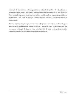16 | P a g e
eliminação da fase inferior e, a fim de garantir a saponificação da gordura pela soda, adiciona-se
água e hidróxidode sódio a fase superior, repetindo essa operação quantas vezes seja necessário.
Após terminado o processo pode-se colocar aditios que irão melhorar algumas propriedades do
produto final, a esta forma de produção chama-se Processo Batelaba e é usado em fábricas de
pequeno porte.
Processo identinco de produção caseira através do processo de caldeira ou batelada, pelo
aquecimento de gordura animal (banha) ou vegetal ( gordura de coco) até a fervura, para este
caso ocorre subtituição da água de cinzas pelo hidróxido de sódio ou de potássio, também
conhecida como lexívia sendo forma de produzir industrialmente.
 