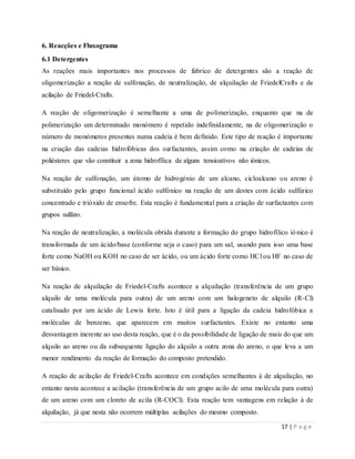 17 | P a g e
6. Reacções e Fluxograma
6.1 Detergentes
As reações mais importantes nos processos de fabrico de detergentes são a reação de
oligomerização a reação de sulfonação, de neutralização, de alquilação de FriedelCrafts e de
acilação de Friedel-Crafts.
A reação de oligomerização é semelhante a uma de polimerização, enquanto que na de
polimerização um determinado monómero é repetido indefinidamente, na de oligomerização o
número de monómeros presentes numa cadeia é bem definido. Este tipo de reação é importante
na criação das cadeias hidrofóbicas dos surfactantes, assim como na criação de cadeias de
poliésteres que vão constituir a zona hidrofílica de alguns tensioativos não iónicos.
Na reação de sulfonação, um átomo de hidrogénio de um alcano, cicloalcano ou areno é
substituído pelo grupo funcional ácido sulfónico na reação de um destes com ácido sulfúrico
concentrado e trióxido de enxofre. Esta reação é fundamental para a criação de surfactantes com
grupos sulfato.
Na reação de neutralização, a molécula obtida durante a formação do grupo hidrofílico iónico é
transformada de um ácido/base (conforme seja o caso) para um sal, usando para isso uma base
forte como NaOH ou KOH no caso de ser ácido, ou um ácido forte como HCl ou HF no caso de
ser básico.
Na reação de alquilação de Friedel-Crafts acontece a alquilação (transferência de um grupo
alquilo de uma molécula para outra) de um areno com um halogeneto de alquilo (R-Cl)
catalisado por um ácido de Lewis forte. Isto é útil para a ligação da cadeia hidrofóbica a
moléculas de benzeno, que aparecem em muitos surfactantes. Existe no entanto uma
desvantagem inerente ao uso desta reação, que é o da possibilidade de ligação de mais do que um
alquilo ao areno ou da subsequente ligação do alquilo a outra zona do areno, o que leva a um
menor rendimento da reação de formação do composto pretendido.
A reação de acilação de Friedel-Crafts acontece em condições semelhantes à de alquilação, no
entanto nesta acontece a acilação (transferência de um grupo acilo de uma molécula para outra)
de um areno com um cloreto de acila (R-COCl). Esta reação tem vantagens em relação à de
alquilação, já que nesta não ocorrem múltiplas acilações do mesmo composto.
 