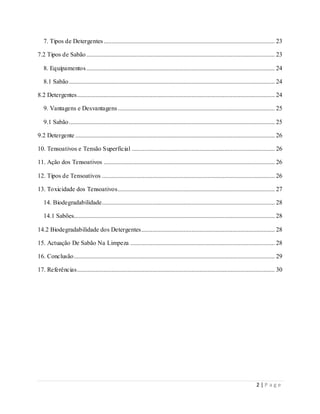 2 | P a g e
7. Tipos de Detergentes............................................................................................................. 23
7.2 Tipos de Sabão........................................................................................................................ 23
8. Equipamentos........................................................................................................................ 24
8.1 Sabão................................................................................................................................... 24
8.2 Detergentes.............................................................................................................................. 24
9. Vantagens e Desvantagens.................................................................................................... 25
9.1 Sabão................................................................................................................................... 25
9.2 Detergente ............................................................................................................................... 26
10. Tensoativos e Tensão Superficial ........................................................................................... 26
11. Ação dos Tensoativos ............................................................................................................. 26
12. Tipos de Tensoativos .............................................................................................................. 26
13. Toxicidade dos Tensoativos.................................................................................................... 27
14. Biodegradabilidade.............................................................................................................. 28
14.1 Sabões................................................................................................................................ 28
14.2 Biodegradabilidade dos Detergentes..................................................................................... 28
15. Actuação De Sabão Na Limpeza ............................................................................................ 28
16. Conclusão................................................................................................................................ 29
17. Referências.............................................................................................................................. 30
 
