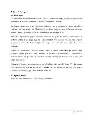 23 | P a g e
7. Tipos de Detergentes
7.1 Surfactantes
Os surfactantes podem ser divididos em 4 tipos, de acordo com o tipo de grupo hidrofílico que
apresentam: Catiónicos, Aniónicos, Anfóteros, Não iónicos / Neutros;
Catiónicos: Apresentam grupo funcionais catiónicos (carga positiva) no grupo hidrofílico,
podendo estar dependentes do pH do meio e sendo normalmente constituídos por grupos de
aminas. Grupos com aminas primárias são catiónicos em soluções de pH.
Aniónicos: Apresentam grupos funcionais aniónicos no grupo hidrofílico, como sulfatos e
fosfatos, tendo por isso carga negativa. Não funcionam bem sozinhos em água dura devido à
presença de muitos iões Ca2+ e Mg2+ em solução, o que dificulta a sua ação sobre outras
moléculas.
Anfotéricos: Apresentam centros aniónicos e catiónicos ligados no mesmo grupo hidrofílico da
molécula, tendo por isso carga negativa e positiva em simultâneo. Encontram-se
maioritariamente em produtos de cosmética, champô e detergentes líquidos para as mãos por
serem mais suaves.
Não iónicos/Neutros: Apresentam um grupo hidrofílico polar, mas não iónico. [17] São usados
principalmente em produtos de cosmética devido às suas baixas reatividades com a pele,
evitando a irritabilidade que outros produtos provocam.
7.2 Tipos de Sabão
Sabão em barra. Sabãolíquido. Sabão em poo. Shampoo.
 