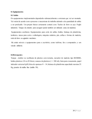 24 | P a g e
8. Equipamentos
8.1 Sabão
Os equipamentos implementados dependerão substancialmente a estrutura que vai ser montada.
Vai variar de acordo com o processo e mecanismo de trabalho adotado e da quantidade de sabão
a ser produzido. Um projeto básico certamente contará com: Tachos de ferro ou aço; Fogão
industrial; Tanque de cimento para secagem (pode também ser utilizada caixa de madeira).
Equipamentos auxiliares: Equipamentos para corte do sabão, baldes, balança de plataforma,
tambores, mesas para corte e embalagem, máquina seladora, pás, calhas e formas de madeira,
rodo de ferro ou agitador mecânico.
Há ainda móveis e equipamentos para o escritório, como telefone, fax e computador, e um
veículo utilitário.
8.2Detergentes
Tanque , tambor ou vasilhame de plastico com torneira, mexedor de madeira tipo REMMO,
baldes plasticos (10 ou 20 litros), canecas de plasticos (+/- 300 ml), funis para evasamento, papel
indicador universal (pH) faixa de operacao 0 – 14, balanca de plataforma capacidade maxima 25
Kg, peneira de malha fina (malha 50).
 