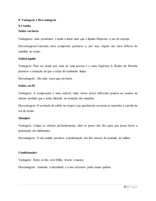 25 | P a g e
9. Vantagens e Desvantagens
9.1 Sabão
Sabão em barra
Vantagens:é mais econômico e tende a durar mais que o líquido.Dispensa o uso de esponja.
Desvantagens:Concentra mais compostos químicos e, por isso, alguns são mais difíceis de
espalhar no corpo.
SabãoLíquido
Vantagens: Para ser usado por mais de uma pessoa é o mais higiênico.A fluidez da fórmula
promove a sensação de que o corpo foi realmente limpo.
Desvantagens: São mais caros que em barra.
Sabão em Pó
Vantagens: A composição é mais estável, onde vários ativos diferentes podem ser usados no
mesmo produto que o torna eficiente na remoção das manchas.
Desvantagens: O acúmulo do sabão na roupa é que geralmente ocasiona as manchas e a perda de
cor do tecido.
Shampoo
Vantagens: Limpa os cabelos profundamente, abre os poros dos fios para que possa haver a
penetração dos hidratantes.
Desvantagens: O sal contido promove a desidratação dos fios através do acumulo de sulfato.
Condicionador
Vantagens: Deixa os fios com brilho, leveza e maciez.
Desvantagens: Aumenta a oleosidade e o uso excessivo pode causar quebra.
 