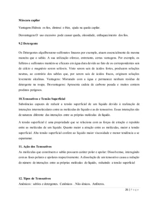 26 | P a g e
Máscara capilar
Vantagens:Hidrata os fios, diminui o frizz, ajuda na queda capilar.
Desvantagens:O uso excessivo pode causar queda, oleosidade, enfraquecimento dos fios.
9.2 Detergente
Os Detergentes alquilbenzeno-sulfonatos lineares por exemplo, atuam essencialmente da mesma
maneira que o sabão. A sua utilização oferece, entretanto, certas vantagens. Por exemplo, os
fulfatos e sulfonatos mantém-se eficazes em água dura devido ao fato de os correspondentes sais
de cálcio e magnésio serem solúveis. Visto serem sais de ácidos fortes, produzem soluções
neutras, ao contrário dos sabões que, por serem sais de ácidos fracos, originam soluções
levemente alcalinas. Vantagens: Misturado com a água e permanece nenhum resíduo de
detergente na roupa. Desvantagens: Apresenta cadeia de carbono pesada e muitos contem
produtos perigosos.
10.Tensoativos e Tensão Superficial
Substâncias capazes de reduzir a tensão superficial de um líquido devido à realização de
interações intermoleculares entre as moléculas do líquido e as do tensoativo. Essas interações são
de natureza diferente das interações entre as próprias moléculas do líquido.
A tensão superficial é uma propriedade que se relaciona com as forças de atração e repulsão
entre as moléculas de um líquido. Quanto maior a atração entre as moléculas, maior a tensão
superficial. Alta tensão superficial confere ao líquido maior viscosidade e menor tendência a se
esparramar.
11. Ação dos Tensoativos
As moléculas que constituem o sabão possuem caráter polar e apolar: Dissolvemse, interagindo
com as fases polares e apolares respectivamente. A dissolução de um tensoativo causa a redução
do número de interações entre as próprias moléculas do líquido, reduzindo a tensão superficial
12. Tipos de Tensoativos
Aniônicos: sabões e detergentes. Catiônicos . Não-iônicos. Anfóteros.
 