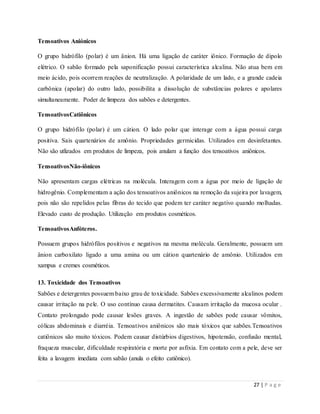 27 | P a g e
Tensoativos Aniónicos
O grupo hidrófilo (polar) é um ânion. Há uma ligação de caráter iônico. Formação de dipolo
elétrico. O sabão formado pela saponificação possui característica alcalina. Não atua bem em
meio ácido, pois ocorrem reações de neutralização. A polaridade de um lado, e a grande cadeia
carbônica (apolar) do outro lado, possibilita a dissolução de substâncias polares e apolares
simultaneamente. Poder de limpeza dos sabões e detergentes.
TensoativosCatiônicos
O grupo hidrófilo (polar) é um cátion. O lado polar que interage com a água possui carga
positiva. Sais quartenários de amônio. Propriedades germicidas. Utilizados em desinfetantes.
Não são utlizados em produtos de limpeza, pois anulam a função dos tensoativos aniônicos.
TensoativosNão-iônicos
Não apresentam cargas elétricas na molécula. Interagem com a água por meio de ligação de
hidrogênio. Complementam a ação dos tensoativos aniônicos na remoção da sujeira por lavagem,
pois não são repelidos pelas fibras do tecido que podem ter caráter negativo quando molhadas.
Elevado custo de produção. Utilização em produtos cosméticos.
TensoativosAnfóteros.
Possuem grupos hidrófilos positivos e negativos na mesma molécula. Geralmente, possuem um
ânion carboxilato ligado a uma amina ou um cátion quartenário de amônio. Utilizados em
xampus e cremes cosméticos.
13. Toxicidade dos Tensoativos
Sabões e detergentes possuem baixo grau de toxicidade. Sabões excessivamente alcalinos podem
causar irritação na pele. O uso contínuo causa dermatites. Causam irritação da mucosa ocular .
Contato prolongado pode causar lesões graves. A ingestão de sabões pode causar vômitos,
cólicas abdominais e diarréia. Tensoativos aniônicos são mais tóxicos que sabões.Tensoativos
catiônicos são muito tóxicos. Podem causar distúrbios digestivos, hipotensão, confusão mental,
fraqueza muscular, dificuldade respiratória e morte por asfixia. Em contato com a pele, deve ser
feita a lavagem imediata com sabão (anula o efeito catiônico).
 