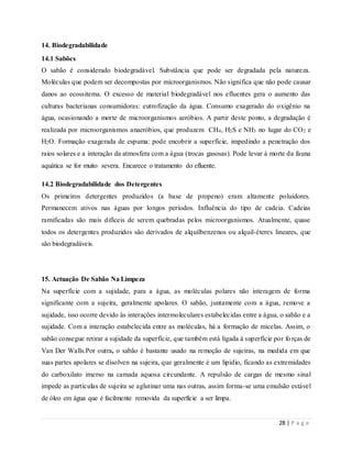 28 | P a g e
14. Biodegradabilidade
14.1 Sabões
O sabão é considerado biodegradável. Substância que pode ser degradada pela natureza.
Moléculas que podem ser decompostas por microorganismos. Não significa que não pode causar
danos ao ecossitema. O excesso de material biodegradável nos efluentes gera o aumento das
culturas bacterianas consumidoras: eutrofização da água. Consumo exagerado do oxigênio na
água, ocasionando a morte de microorganismos aeróbios. A partir deste ponto, a degradação é
realizada por microorganismos anaeróbios, que produzem CH4, H2S e NH3 no lugar do CO2 e
H2O. Formação exagerada de espuma: pode encobrir a superfície, impedindo a penetração dos
raios solares e a interação da atmosfera com a água (trocas gasosas). Pode levar à morte da fauna
aquática se for muito severa. Encarece o tratamento do efluente.
14.2 Biodegradabilidade dos Detergentes
Os primeiros detergentes produzidos (a base de propeno) eram altamente poluidores.
Permanecem ativos nas águas por longos períodos. Influência do tipo de cadeia. Cadeias
ramificadas são mais difíceis de serem quebradas pelos microorganismos. Atualmente, quase
todos os detergentes produzidos são derivados de alquilbenzenos ou alquil-éteres lineares, que
são biodegradáveis.
15. Actuação De Sabão Na Limpeza
Na superfície com a sujidade, para a água, as moléculas polares não interagem de forma
significante com a sujeira, geralmente apolares. O sabão, juntamente com a água, remove a
sujidade, isso ocorre devido às interações intermoleculares estabelecidas entre a água, o sabão e a
sujidade. Com a interação estabelecida entre as moléculas, há a formação de micelas. Assim, o
sabão consegue retirar a sujidade da superfície, que também está ligada à superfície por forças de
Van Der Walls.Por outra, o sabão é bastante usado na remoção de sujeiras, na medida em que
suas partes apolares se disolven na sujeira, que geralmente é um lipídio, ficando as extremidades
do carboxilato imerso na camada aquosa circundante. A repulsão de cargas de mesmo sinal
impede as partículas de sujeira se aglutinar uma nas outras, assim forma-se uma emulsão estável
de óleo em água que é facilmente removida da superfície a ser limpa.
 