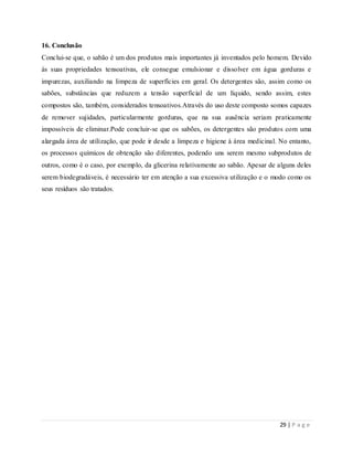 29 | P a g e
16. Conclusão
Conclui-se que, o sabão é um dos produtos mais importantes já inventados pelo homem. Devido
às suas propriedades tensoativas, ele consegue emulsionar e dissolver em água gorduras e
impurezas, auxiliando na limpeza de superfícies em geral. Os detergentes são, assim como os
sabões, substâncias que reduzem a tensão superficial de um líquido, sendo assim, estes
compostos são, também, considerados tensoativos.Através do uso deste composto somos capazes
de remover sujidades, particularmente gorduras, que na sua ausência seriam praticamente
impossíveis de eliminar.Pode concluir-se que os sabões, os detergentes são produtos com uma
alargada área de utilização, que pode ir desde a limpeza e higiene à área medicinal. No entanto,
os processos químicos de obtenção são diferentes, podendo uns serem mesmo subprodutos de
outros, como é o caso, por exemplo, da glicerina relativamente ao sabão. Apesar de alguns deles
serem biodegradáveis, é necessário ter em atenção a sua excessiva utilização e o modo como os
seus resíduos são tratados.
 