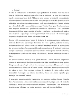 3 | P a g e
1. Historial
O sabão na verdade nunca foi descoberto, surgiu gradualmente de misturas brutas alcalinos e
matérias graxas. Plinio, o Velho descreve a fabricação de sabão duro e do sabão mole no século I
mas foi somente a partir do século XIII que o sabão passou a ser produzido em quantidades
suficientes para ser considerado uma indústria. Até o princípio do século XIX pensava-se que o
sabão fosse uma mistura mecânica de gordura e alkali, um Químico Francês Chevreul mostrou
que a formação do sabão era na realidade uma reação Química. Nesta época Domeier completou
estas pesquisas, recuperando a glicerina das misturas da saponificação. Até a descoberta
importante de Leblanc, como a produção de barrilha a custo baixo, a partir do cloreto de sodio, o
alcali necessário a saponificação era obtida pela lixiviação bruta de cinzas e de madeira ou pela
evaporação de águas alcalinas naturais por exemplo do Rio Nilo.
Durante 2.000 anos, os processos básicos de fabricação de sabões permaneceram praticamente
imutáveis. Envolviam a saponificação descontínua dos óleos e gorduras, mediante um alcali,
seguida pela salga, para separar o sabão. As modificações maiores ocorriam no pre-tratamento
das gorduras e dos óleos. No processo de fabricação e no acabamento de sabão, por exemplo na
secagem a atomização. Conseguiram-se novas e melhoras matérias-primas mediante a hidrólise,
a hidrogenação e extração em fase líquida e cristalização a solvente das diversas gorduras e
óleos.
Os processos contínuos datam de 1937, quando Procter e Gamble instalaram um processo
contínuo de neutralização e hidrólise a alta pressão em Quincy, Massachusetts. O passo seguinte
foi o processo de saponificação contínua, desenvolvido em conjunto com Sharples e pelos irmãos
Lever e instalado dos últimos, em Baltimore, em 1945, desde então, foram erguidas instalações
de ambos os tipos. Estes processos contínuos de fabricação de sabão, embora sendo
desenvolvido tecnologicos de extrema importância, foram parcialmente superados pela
introdução dos detergentes sintéticos.
O nome sabão, segundo uma antiga lenda romana, teve origem em um lugar chamado Montanha
Sapo. Nessa montanha, animais eram sacrificados e, quando chovia, a água descia pela montanha
carregando a gordura e as cinzas dos animais mortos até a barreira do rio Tiber. As mulheres
descobriram que esfregando essa mistura nas roupas a sujeira saía com mais facilidade.
 