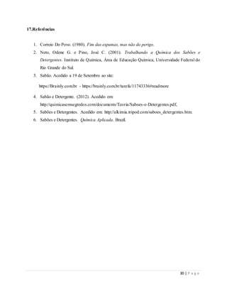 30 | P a g e
17.Referências
1. Correio Do Povo. (1980). Fim das espumas, mas não do perigo.
2. Neto, Odene G. e Pino, José C. (2001). Trabalhando a Química dos Sabões e
Detergentes. Instituto de Química, Área de Educação Química, Universidade Federal do
Rio Grande do Sul.
3. Sabão. Acedido a 19 de Setembro ao site:
https://Brainly.com.br - https://brainly.com.br/tarefa/11743336#readmore
4. Sabão e Detergente. (2012). Acedido em:
http://quimicasemsegredos.com/documents/Teoria/Saboes-e-Detergentes.pdf,
5. Sabões e Detergentes. Acedido em: http://alkimia.tripod.com/saboes_detergentes.htm.
6. Sabões e Detergentes. Química Aplicada. Brazil.
 