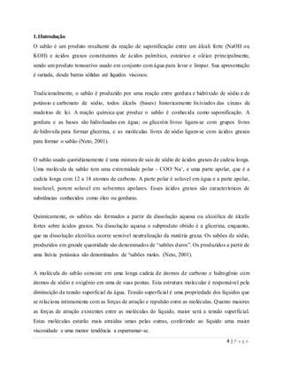 4 | P a g e
1.1Introdução
O sabão é um produto resultante da reação de saponificação entre um álcali forte (NaOH ou
KOH) e ácidos graxos constituintes de ácidos palmítico, esteárico e oléico principalmente,
sendo um produto tensoativo usado em conjunto com água para lavar e limpar. Sua apresentação
é variada, desde barras sólidas até líquidos viscosos.
Tradicionalmente, o sabão é produzido por uma reação entre gordura e hidróxido de sódio e de
potássio e carbonato de sódio, todos álcalis (bases) historicamente lixiviados das cinzas de
madeiras de lei. A reação química que produz o sabão é conhecida como saponificação. A
gordura e as bases são hidrolisadas em água; os gliceróis livres ligam-se com grupos livres
de hidroxila para formar glicerina, e as moléculas livres de sódio ligam-se com ácidos graxos
para formar o sabão (Neto, 2001).
O sabão usado quotidianamente é uma mistura de sais de sódio de ácidos graxos de cadeia longa.
Uma molécula de sabão tem uma extremidade polar - COO- Na+, e uma parte apolar, que é a
cadeia longa com 12 a 18 atomos de carbono. A parte polar é soluvel em água e a parte apolar,
insoluvel, porem soluvel em solventres apolares. Esses ácidos graxos são característicos de
substâncias conhecidos como óleo ou gorduras.
Quimicamente, os sabões são formados a partir da dissolução aquosa ou alcoólica de álcalis
fortes sobre ácidos graxos. Na dissolução aquosa o subproduto obtido é a glicerina, enquanto,
que na dissolução alcoólica ocorre sensível neutralização da matéria graxa. Os sabões de sódio,
produzidos em grande quantidade são denominados de “sabões duros”. Os produzidos a partir de
uma lixívia potássica são denominados de “sabões moles. (Neto, 2001).
A molécula do sabão consiste em uma longa cadeia de átomos de carbono e hidrogênio com
átomos de sódio e oxigênio em uma de suas pontas. Esta estrutura molecular é responsável pela
diminuição da tensão superficial da água. Tensão superficial é uma propriedade dos líquidos que
se relaciona intimamente com as forças de atração e repulsão entre as moléculas. Quanto maiores
as forças de atração existentes entre as moléculas do líquido, maior será a tensão superficial.
Estas moléculas estarão mais atraídas umas pelas outras, conferindo ao líquido uma maior
viscosidade e uma menor tendência a esparramar-se.
 