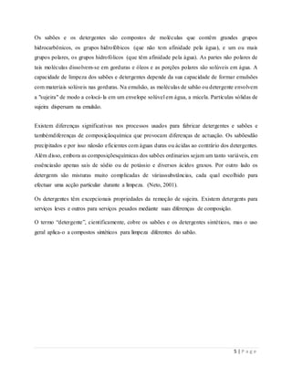 5 | P a g e
Os sabões e os detergentes são compostos de moléculas que contêm grandes grupos
hidrocarbônicos, os grupos hidrofóbicos (que não tem afinidade pela água), e um ou mais
grupos polares, os grupos hidrofólicos (que têm afinidade pela água). As partes não polares de
tais moléculas dissolvem-se em gorduras e óleos e as porções polares são solúveis em água. A
capacidade de limpeza dos sabões e detergentes depende da sua capacidade de formar emulsões
com materiais solúveis nas gorduras. Na emulsão, as moléculas de sabão ou detergente envolvem
a "sujeira" de modo a colocá-la em um envelope solúvel em água, a micela. Partículas sólidas de
sujeira dispersam na emulsão.
Existem diferenças significativas nos processos usados para fabricar detergentes e sabões e
tambémdiferenças de composiçãoquímica que provocam diferenças de actuação. Os sabõesdão
precipitados e por isso nãosão eficientes com águas duras ou ácidas ao contrário dos detergentes.
Além disso, embora as composiçõesquímicas dos sabões ordinarios sejam um tanto variáveis, em
essênciasão apenas sais de sódio ou de potássio e diversos ácidos graxos. Por outro lado os
detergents são misturas muito complicadas de váriassubstâncias, cada qual escolhido para
efectuar uma acção particular durante a limpeza. (Neto, 2001).
Os detergentes têm excepcionais propriedades da remoção de sujeira. Existem detergents para
serviços leves e outros para serviços pesados mediante suas diferenças de composição.
O termo “detergente”, cientificamente, cobre os sabões e os detergentes sintéticos, mas o uso
geral aplica-o a compostos sintéticos para limpeza diferentes do sabão.
 