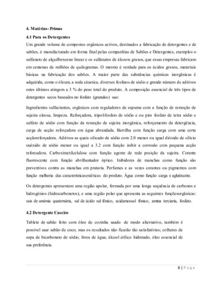 8 | P a g e
4. Matérias- Primas
4.1 Para os Detergentes
Um grande volume de compostos orgânicos activos, destinados a fabricação de detergentes e de
sabões, é manufacturado em forma final pelas companhias de Sabões e Detergentes, exemplos o
sulfanato de alquilbenzeno linear e os sulfanatos de álcoois graxos, que essas empresas fabricam
em centenas de milhões de quilogramas. O mesmo é verdade para os ácidos graxos, materiais
básicas na fabricação dos sabões. A maior parte das substâncias químicas inorgânicas é
adquirida, como o óleum, a soda cáustica, diversos fosfatos de sódio e grande número de aditivos
estes últimos atingem a 3 % do peso total do produto. A composição essencial de três tipos de
detergentes secos baseados no fosfato (granulos) sao:
Ingredientes sulfactantes, orgânicos com reguladores de espuma com a função de remoção de
sujeira oleosa, limpeza. Reforçadora, tripolifosfato de sódio e ou piro fosfato de tetra sódio e
sulfato de sódio com função da remoção de sujeira inorgânica, reforçamento da detergência,
carga de acção reforçadora em água abrandada. Barrilha com função carga com uma certa
acçãoreforçadora. Aditivos as quais silicado de sódio com 2.0 menor ou igual dióxido de silício
ouóxido de sódio menor ou igual a 3.2 com função inibir a corrosão com pequena acção
reforcadora. Carboximetilcelulose com função agente de rede posição da sujeira. Corante
fluorescente com função abrilhantador óptico. Inibidores de manchas como função são
preventivos contra as manchas em prataria. Perfumes e as vezes corantes ou pigmentos com
função melhoria das característicasestéticas do produto. Água como função carga e aglutinante.
Os detergentes apresentam uma região apolar, formada por uma longa sequência de carbonos e
hidrogénios (hidrocarbonetos), e uma região polar que apresenta as seguintes funçõesorgânicas:
sais de amónia quaternária, sal de ácido sul fónico, acidamossal fónico, amina terciaria, fosfato.
4.2 Detergente Caseiro
Tablete de sabão feito com óleo de cozinha usado de modo alternativo, também é
possível usar sabão de coco, mas os resultados não ficarão tão satisfatórios; colheres de
sopa de bicarbonato de sódio; litros de água; álcool etílico hidratado, óleo essencial de
sua preferência.
 