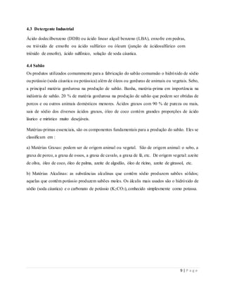 9 | P a g e
4.3 Detergente Industrial
Ácido dodecilbenzeno (DDB) ou ácido linear alquil benzeno (LBA), enxofre em pedras,
ou trióxido de enxofre ou ácido sulfúrico ou óleum (junção de ácidosulfúrico com
trióxido de enxofre), ácido sulfónico, solução de soda cáustica.
4.4 Sabão
Os produtos utilizados comummente para a fabricação do sabão comumsão o hidróxido de sódio
ou potássio (soda cáustica ou potássica) além de óleos ou gorduras de animais ou vegetais. Sebo,
a principal matéria gordurosa na produção de sabão. Banha, matéria-prima em importância na
indústria de sabão. 20 % de matéria gordurosa na produção de sabão que podem ser obtidas de
porcos e ou outros animais domésticos menores. Ácidos graxos com 90 % de pureza ou mais,
sais de sódio dos diversos ácidos graxos, óleo de coco contém grandes proporções de ácido
láurico e mirístico muito desejáveis.
Matérias-primas essenciais, são os componentes fundamentais para a produção do sabão. Eles se
classificam em :
a) Matérias Graxas: podem ser de origem animal ou vegetal. São de origem animal: o sebo, a
graxa de porco, a graxa de ossos, a graxa de cavalo, a graxa de lã, etc. De origem vegetal: azeite
de oliva, óleo de coco, óleo de palma, azeite de algodão, óleo de rícino, azeite de girassol, etc.
b) Matérias Alcalinas: as substâncias alcalinas que contêm sódio produzem sabões sólidos;
aquelas que contêm potássio produzem sabões moles. Os álcalis mais usados são o hidróxido de
sódio (soda cáustica) e o carbonato de potássio (K2CO3), conhecido simplesmente como potassa.
 