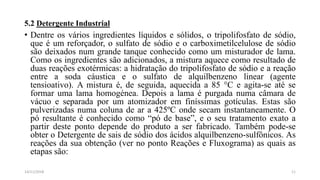 5.2 Detergente Industrial
• Dentre os vários ingredientes líquidos e sólidos, o tripolifosfato de sódio,
que é um reforçador, o sulfato de sódio e o carboximetilcelulose de sódio
são deixados num grande tanque conhecido como um misturador de lama.
Como os ingredientes são adicionados, a mistura aquece como resultado de
duas reações exotérmicas: a hidratação do tripolifosfato de sódio e a reação
entre a soda cáustica e o sulfato de alquilbenzeno linear (agente
tensioativo). A mistura é, de seguida, aquecida a 85 °C e agita-se até se
formar uma lama homogénea. Depois a lama é purgada numa câmara de
vácuo e separada por um atomizador em finíssimas gotículas. Estas são
pulverizadas numa coluna de ar a 425ºC onde secam instantaneamente. O
pó resultante é conhecido como “pó de base”, e o seu tratamento exato a
partir deste ponto depende do produto a ser fabricado. Também pode-se
obter o Detergente de sais de sódio dos ácidos alquilbenzeno-sulfônicos. As
reações da sua obtenção (ver no ponto Reações e Fluxograma) as quais as
etapas são:
1114/11/2018
 