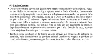 5.3 Sabão Caseiro
• O óleo de cozinha deverá ser coado para obter-se uma melhor consistência. Pega-
se um Balde e mistura-se a Água quente com a Soda Cáustica, derramando.
lentamente a água quente e mexendo-se a solução com uma colher de pau até tudo
estar bem dissolvido. De seguida, Insire-se o Óleo de Cozinha a mistura e mexe-
se por volta de 20 minutos. Após misturar-se bem, acrescente o Álcool e a
Essência no balde e volta-se a misturar com a colher de pau até a solução ficar
com consistência pastosa. Por último, vira-se tudo em um recipiente de plástico.
Espalha-se bem no recipiente e deixa-se secar por 1 dia. Depois de seco, pode-se
cortar do jeito e formato que o produtor quiser.
• Também pode produzir-se de forma caseira através do processo de caldeira ou
batelada, pelo aquecimento de gordura animal (banha) ou vegetal ( gordura de
coco) até a fervura, junto com água de cinzas, também conhecida como lexívia.
1214/11/2018
 