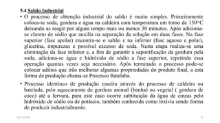 5.4 Sabão Industrial
• O processo de obtenção industrial do sabão é muito simples. Primeiramente
coloca-se soda, gordura e água na caldeira com temperatura em torno de 150o C
deixando as reagir por algum tempo mais ou menos 30 minutos. Após adiciona-
se cloreto de sódio que auxilia na separação da solução em duas fases. Na fase
superior (fase apolar) encontra-se o sabão e na inferior (fase aquosa e polar),
glicerina, impurezas e possível excesso de soda. Nesta etapa realiza-se uma
eliminação da fase inferior e, a fim de garantir a saponificação da gordura pela
soda, adiciona-se água e hidróxido de sódio a fase superior, repetindo essa
operação quantas vezes seja necessário. Após terminado o processo pode-se
colocar aditios que irão melhorar algumas propriedades do produto final, a esta
forma de produção chama-se Processo Batelaba.
• Processo identinco de produção caseira através do processo de caldeira ou
batelada, pelo aquecimento de gordura animal (banha) ou vegetal ( gordura de
coco) até a fervura, para este caso ocorre subtituição da água de cinzas pelo
hidróxido de sódio ou de potássio, também conhecida como lexívia sendo forma
de produzir industrialmente.
1314/11/2018
 