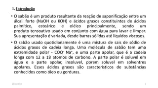 1. Introdução
• O sabão é um produto resultante da reação de saponificação entre um
álcali forte (NaOH ou KOH) e ácidos graxos constituintes de ácidos
palmítico, esteárico e oléico principalmente, sendo um
produto tensoativo usado em conjunto com água para lavar e limpar.
Sua apresentação é variada, desde barras sólidas até líquidos viscosos.
• O sabão usado quotidianamente é uma mistura de sais de sódio de
ácidos graxos de cadeia longa. Uma molécula de sabão tem uma
extremidade polar - COO- Na+, e uma parte apolar, que é a cadeia
longa com 12 a 18 atomos de carbono. A parte polar é soluvel em
água e a parte apolar, insoluvel, porem soluvel em solventres
apolares. Esses ácidos graxos são característicos de substâncias
conhecidos como óleo ou gorduras.
214/11/2018
 