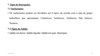 7. Tipos de Detergentes
7.1 Surfactantes
• Os surfactantes podem ser divididos em 4 tipos, de acordo com o tipo de grupo
hidrofílico que apresentam: Catiónicos, Aniónicos, Anfóteros, Não iónicos/
Neutros;
7.2 Tipos de Sabão
• Sabão em barra. Sabão líquido. Sabão em poo. Shampoo.
2014/11/2018
 