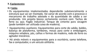 8. Equipamentos
8.1 Sabão
• Os equipamentos implementados dependerão substancialmente a
estrutura que vai ser montada. Vai variar de acordo com o processo e
mecanismo de trabalho adotado e da quantidade de sabão a ser
produzido. Um projeto básico certamente contará com: Tachos de
ferro ou aço; Fogão industrial; Tanque de cimento para secagem
(pode também ser utilizada caixa de madeira).
• Equipamentos auxiliares: Equipamentos para corte do sabão, baldes,
balança de plataforma, tambores, mesas para corte e embalagem,
máquina seladora, pás, calhas e formas de madeira, rodo de ferro ou
agitador mecânico.
• Há ainda móveis e equipamentos para o escritório, como telefone,
fax e computador, e um veículo utilitário.
2114/11/2018
 