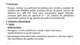 8.2 Detergentes
• Tanque , tambor ou vasilhame de plastico com torneira, mexedor de
madeira tipo REMMO, baldes plasticos (10 ou 20 litros), canecas de
plasticos (+/- 300 ml), funis para evasamento, papel indicador
universal (pH) faixa de operacao 0 – 14, balanca de plataforma
capacidade maxima 25 Kg, peneira de malha fina (malha 50).
9. Vantagens e Desvantagens
9.1 Sabão
Sabão em barra
• Vantagens: é mais econômico e tende a durar mais que o
líquido.Dispensa o uso de esponja.
• Desvantagens:Concentra mais compostos químicos e, por isso, alguns
são mais difíceis de espalhar no corpo.
2214/11/2018
 