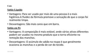 Cont.
Sabão Líquido
• Vantagens: Para ser usado por mais de uma pessoa é o mais
higiênico.A fluidez da fórmula promove a sensação de que o corpo foi
realmente limpo.
• Desvantagens: São mais caros que em barra.
Sabão em Pó
• Vantagens: A composição é mais estável, onde vários ativos diferentes
podem ser usados no mesmo produto que o torna eficiente na
remoção das manchas.
• Desvantagens: O acúmulo do sabão na roupa é que geralmente
ocasiona as manchas e a perda de cor do tecido.
2314/11/2018
 