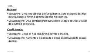 Cont.
Shampoo
• Vantagens: Limpa os cabelos profundamente, abre os poros dos fios
para que possa haver a penetração dos hidratantes.
• Desvantagens: O sal contido promove a desidratação dos fios através
do acumulo de sulfato.
Condicionador
• Vantagens: Deixa os fios com brilho, leveza e maciez.
• Desvantagens: Aumenta a oleosidade e o uso excessivo pode causar
quebra.
2414/11/2018
 