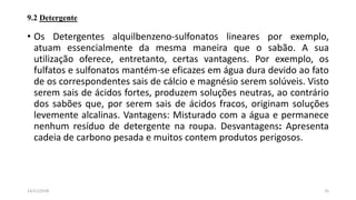 9.2 Detergente
• Os Detergentes alquilbenzeno-sulfonatos lineares por exemplo,
atuam essencialmente da mesma maneira que o sabão. A sua
utilização oferece, entretanto, certas vantagens. Por exemplo, os
fulfatos e sulfonatos mantém-se eficazes em água dura devido ao fato
de os correspondentes sais de cálcio e magnésio serem solúveis. Visto
serem sais de ácidos fortes, produzem soluções neutras, ao contrário
dos sabões que, por serem sais de ácidos fracos, originam soluções
levemente alcalinas. Vantagens: Misturado com a água e permanece
nenhum resíduo de detergente na roupa. Desvantagens: Apresenta
cadeia de carbono pesada e muitos contem produtos perigosos.
2514/11/2018
 