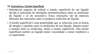 10. Tensoativos e Tensão Superficial
• Substâncias capazes de reduzir a tensão superficial de um líquido
devido à realização de interações intermoleculares entre as moléculas
do líquido e as do tensoativo. Essas interações são de natureza
diferente das interações entre as próprias moléculas do líquido.
• A tensão superficial é uma propriedade que se relaciona com as forças
de atração e repulsão entre as moléculas de um líquido. Quanto maior
a atração entre as moléculas, maior a tensão superficial. Alta tensão
superficial confere ao líquido maior viscosidade e menor tendência a
se esparramar.
2614/11/2018
 