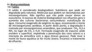14. Biodegradabilidade
14.1 Sabões
• O sabão é considerado biodegradável. Substância que pode ser
degradada pela natureza. Moléculas que podem ser decompostas por
microorganismos. Não significa que não pode causar danos ao
ecossitema. O excesso de material biodegradável nos efluentes gera o
aumento das culturas bacterianas consumidoras: eutrofização da
água. Consumo exagerado do oxigênio na água, ocasionando a morte
de microorganismos aeróbios. A partir deste ponto, a degradação é
realizada por microorganismos anaeróbios, que produzem CH4, H2S e
NH3 no lugar do CO2 e H2O. Formação exagerada de espuma: pode
encobrir a superfície, impedindo a penetração dos raios solares e a
interação da atmosfera com a água (trocas gasosas). Pode levar à
morte da fauna aquática se for muito severa. Encarece o tratamento
do efluente.
2814/11/2018
 
