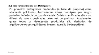 14.2 Biodegradabilidade dos Detergentes
• Os primeiros detergentes produzidos (a base de propeno) eram
altamente poluidores. Permanecem ativos nas águas por longos
períodos. Influência do tipo de cadeia. Cadeias ramificadas são mais
difíceis de serem quebradas pelos microorganismos. Atualmente,
quase todos os detergentes produzidos são derivados de
alquilbenzenos ou alquil-éteres lineares, que são biodegradáveis.
2914/11/2018
 