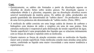 Cont.
• Químicamente, os sabões são formados a partir da dissolução aquosa ou
alcoólica de álcalis fortes sobre ácidos graxos. Na dissolução aquosa o
subproduto obtido é a glicerina, enquanto, que na dissolução alcoólica ocorre
sensível neutralização da matéria graxa. Os sabões de sódio, produzidos em
grande quantidade são denominados de “sabões duros”. Os produzidos a partir
de uma lixívia potássica são denominados de “sabões moles. (Neto, 2001).
• A molécula do sabão consiste em uma longa cadeia de átomos de carbono e
hidrogênio com átomos de sódio e oxigênio em uma de suas pontas. Esta
estrutura molecular é responsável pela diminuição da tensão superficial da água.
Tensão superficial é uma propriedade dos líquidos que se relaciona intimamente
com as forças de atração e repulsão entre as moléculas.
• Quanto maiores as forças de atração existentes entre as moléculas do líquido,
maior será a tensão superficial. Estas moléculas estarão mais atraídas umas pelas
outras, conferindo ao líquido uma maior viscosidade e uma menor tendência a
esparramar-se.
314/11/2018
 