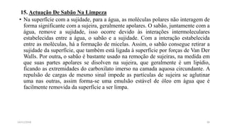15. Actuação De Sabão Na Limpeza
• Na superfície com a sujidade, para a água, as moléculas polares não interagem de
forma significante com a sujeira, geralmente apolares. O sabão, juntamente com a
água, remove a sujidade, isso ocorre devido às interações intermoleculares
estabelecidas entre a água, o sabão e a sujidade. Com a interação estabelecida
entre as moléculas, há a formação de micelas. Assim, o sabão consegue retirar a
sujidade da superfície, que também está ligada à superfície por forças de Van Der
Walls. Por outra, o sabão é bastante usado na remoção de sujeiras, na medida em
que suas partes apolares se disolven na sujeira, que geralmente é um lipídio,
ficando as extremidades do carboxilato imerso na camada aquosa circundante. A
repulsão de cargas de mesmo sinal impede as partículas de sujeira se aglutinar
uma nas outras, assim forma-se uma emulsão estável de óleo em água que é
facilmente removida da superfície a ser limpa.
3014/11/2018
 