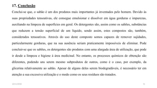 17. Conclusão
Conclui-se que, o sabão é um dos produtos mais importantes já inventados pelo homem. Devido às
suas propriedades tensoativas, ele consegue emulsionar e dissolver em água gorduras e impurezas,
auxiliando na limpeza de superfícies em geral. Os detergentes são, assim como os sabões, substâncias
que reduzem a tensão superficial de um líquido, sendo assim, estes compostos são, também,
considerados tensoativos. Através do uso deste composto somos capazes de remover sujidades,
particularmente gorduras, que na sua ausência seriam praticamente impossíveis de eliminar. Pode
concluir-se que os sabões, os detergentes são produtos com uma alargada área de utilização, que pode
ir desde a limpeza e higiene à área medicinal. No entanto, os processos químicos de obtenção são
diferentes, podendo uns serem mesmo subprodutos de outros, como é o caso, por exemplo, da
glicerina relativamente ao sabão. Apesar de alguns deles serem biodegradáveis, é necessário ter em
atenção a sua excessiva utilização e o modo como os seus resíduos são tratados.
3114/11/2018
 