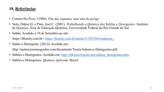 18. Referências
• Correio Do Povo. (1980). Fim das espumas, mas não do perigo.
• Neto, Odene G. e Pino, José C. (2001). Trabalhando a Química dos Sabões e Detergentes. Instituto
de Química, Área de Educação Química, Universidade Federal do Rio Grande do Sul.
• Sabão. Acedido a 19 de Setembro ao site:
https://Brainly.com.br - https://brainly.com.br/tarefa/11743336#readmore .
• Sabão e Detergente. (2012). Acedido em:
http://quimicasemsegredos.com/documents/Teoria/Saboes-e-Detergentes.pdf,
• Sabões e Detergentes. Acedido em: http://alkimia.tripod.com/saboes_detergentes.htm.
• Sabões e Detergentes. Química Aplicada. Brazil.
3214/11/2018
 