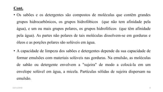 Cont.
• Os sabões e os detergentes são compostos de moléculas que contêm grandes
grupos hidrocarbônicos, os grupos hidrofóbicos (que não tem afinidade pela
água), e um ou mais grupos polares, os grupos hidrofólicos (que têm afinidade
pela água). As partes não polares de tais moléculas dissolvem-se em gorduras e
óleos e as porções polares são solúveis em água.
• A capacidade de limpeza dos sabões e detergentes depende da sua capacidade de
formar emulsões com materiais solúveis nas gorduras. Na emulsão, as moléculas
de sabão ou detergente envolvem a "sujeira" de modo a colocá-la em um
envelope solúvel em água, a micela. Partículas sólidas de sujeira dispersam na
emulsão.
414/11/2018
 
