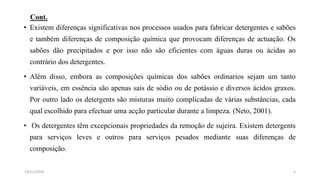 Cont.
• Existem diferenças significativas nos processos usados para fabricar detergentes e sabões
e também diferenças de composição química que provocam diferenças de actuação. Os
sabões dão precipitados e por isso não são eficientes com águas duras ou ácidas ao
contrário dos detergentes.
• Além disso, embora as composições químicas dos sabões ordinarios sejam um tanto
variáveis, em essência são apenas sais de sódio ou de potássio e diversos ácidos graxos.
Por outro lado os detergents são misturas muito complicadas de várias substâncias, cada
qual escolhido para efectuar uma acção particular durante a limpeza. (Neto, 2001).
• Os detergentes têm excepcionais propriedades da remoção de sujeira. Existem detergents
para serviços leves e outros para serviços pesados mediante suas diferenças de
composição.
514/11/2018
 