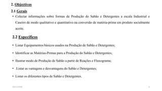 2. Objectivos
2.1 Gerais
• Colectar informações sobre formas de Produção do Sabão e Detergentes a escala Industrial e
Caseiro de modo qualitativo e quantitativo na conversão de matéria-prima em produto socialmente
aceite.
2.2 Específicos
• Listar Equipamentos básicos usados na Produção de Sabão e Detergentes;
• Identificar as Matérias-Primas para a Produção do Sabão e Detergentes;
• Ilustrar modo de Produção de Sabão a partir de Reações e Fluxograma;
• .Listar as vantagens e desvantagens do Sabão e Detergentes;
• Listar os diferentes tipos de Sabão e Detergentes.
614/11/2018
 