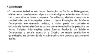 3. Metodologia
• O presente trabalho sob tema Produção de Sabão e Detergentes,
elaborou-se com base em alguns manuais digitais e fontes eletrónicas
tais como sites e livros a mesma. De salientar, devido a escassez e
similaridade de informações sobre o tema Produção de Sabão e
Detergentes em manuais revistos, a maior parte do contexto é
oriundo de fontes eletrónicas para o presente trabalho de pesquisa de
forma Colectar informações sobre formas Produção do Sabão e
Detergentes a escala Industrial e Caseiro de modo qualitativo e
quantitativo na conversão de matéria-prima em produto socialmente
aceite.
714/11/2018
 