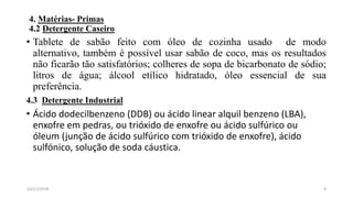 4. Matérias- Primas
4.2 Detergente Caseiro
• Tablete de sabão feito com óleo de cozinha usado de modo
alternativo, também é possível usar sabão de coco, mas os resultados
não ficarão tão satisfatórios; colheres de sopa de bicarbonato de sódio;
litros de água; álcool etílico hidratado, óleo essencial de sua
preferência.
4.3 Detergente Industrial
• Ácido dodecilbenzeno (DDB) ou ácido linear alquil benzeno (LBA),
enxofre em pedras, ou trióxido de enxofre ou ácido sulfúrico ou
óleum (junção de ácido sulfúrico com trióxido de enxofre), ácido
sulfónico, solução de soda cáustica.
814/11/2018
 