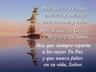 Dale fuerza y ternura; entereza y dulzura;  dale encanto y valor .  Dale Jesús, Tu Gracia, Tu Alegría y Tu Amor.  Haz que siempre reparta a los suyos Tu Paz  y que nunca faltes  en su vida, Señor. 