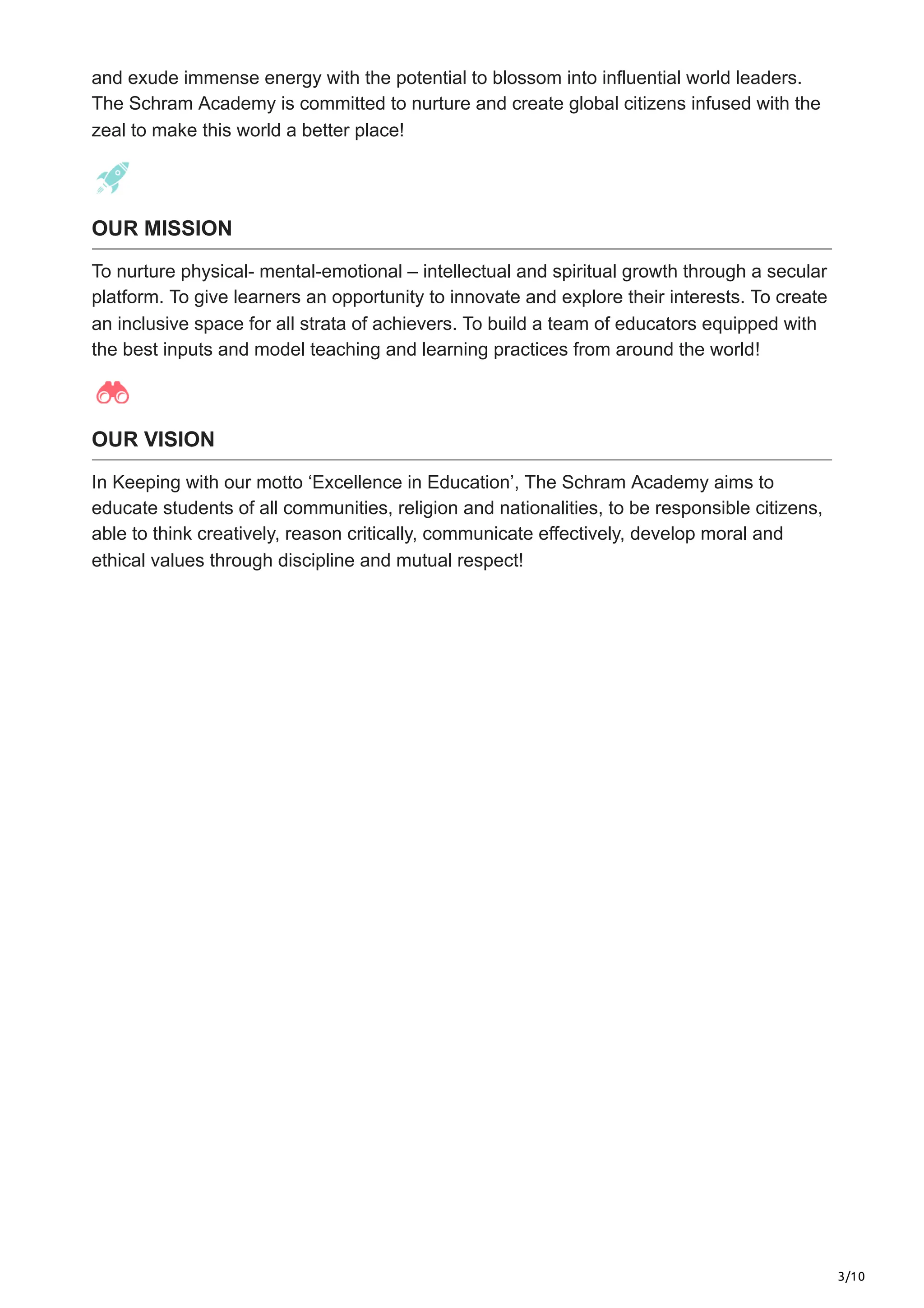 3/10
and exude immense energy with the potential to blossom into influential world leaders.
The Schram Academy is committed to nurture and create global citizens infused with the
zeal to make this world a better place!
OUR MISSION
To nurture physical- mental-emotional – intellectual and spiritual growth through a secular
platform. To give learners an opportunity to innovate and explore their interests. To create
an inclusive space for all strata of achievers. To build a team of educators equipped with
the best inputs and model teaching and learning practices from around the world​
!
OUR VISION
In Keeping with our motto ‘Excellence in Education’, The Schram Academy aims to
educate students of all communities, religion and nationalities, to be responsible citizens,
able to think creatively, reason critically, communicate effectively, develop moral and
ethical values through discipline and mutual respect!
 