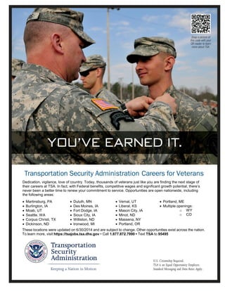 These locations were updated on 6/30/2014 and are subject to change. Other opportunities exist across the nation.
To learn more, visit https://tsajobs.tsa.dhs.gov • Call 1.877.872.7990 • Text TSA to 95495
Dedication, vigilance, love of country. Today, thousands of veterans just like you are finding the next stage of
their careers at TSA. In fact, with Federal benefits, competitive wages and significant growth potential, there’s
never been a better time to renew your commitment to service. Opportunities are open nationwide, including
the following areas:
 Martinsburg, PA
 Burlington, IA
 Moab, UT
 Seattle, WA
 Corpus Christi, TX
 Dickinson, ND
 Duluth, MN
 Des Moines, IA
 Fort Dodge, IA
 Sioux City, IA
 Williston, ND
 Ironwood, MI
 Vernal, UT
 Liberal, KS
 Mason City, IA
 Minot, ND
 Massena, NY
 Portland, OR
 Portland, ME
 Multiple openings:
o WY
o CO
 