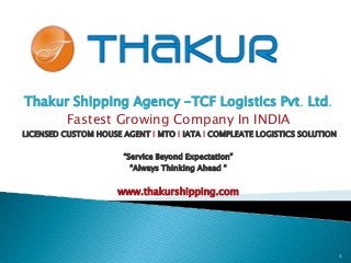 Thakur Shipping Agency -TCF Logistics Pvt. Ltd.
Fastest Growing Company In INDIA
LICENSED CUSTOM HOUSE AGENT I MTO I IATA I COMPLEATE LOGISTICS SOLUTION
“Service Beyond Expectation”
“Always Thinking Ahead “
www.thakurshipping.com
1
 