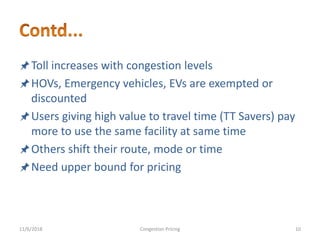 Toll increases with congestion levels
HOVs, Emergency vehicles, EVs are exempted or
discounted
Users giving high value to travel time (TT Savers) pay
more to use the same facility at same time
Others shift their route, mode or time
Need upper bound for pricing
11/6/2018 10Congestion Pricing
 