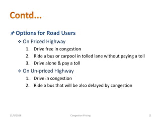 Options for Road Users
 On Priced Highway
1. Drive free in congestion
2. Ride a bus or carpool in tolled lane without paying a toll
3. Drive alone & pay a toll
 On Un-priced Highway
1. Drive in congestion
2. Ride a bus that will be also delayed by congestion
11/6/2018 11Congestion Pricing
 