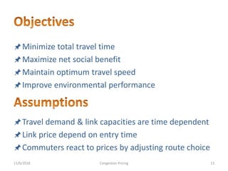 Minimize total travel time
Maximize net social benefit
Maintain optimum travel speed
Improve environmental performance
Travel demand & link capacities are time dependent
Link price depend on entry time
Commuters react to prices by adjusting route choice
11/6/2018 13Congestion Pricing
 