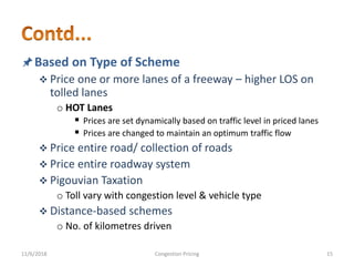 Based on Type of Scheme
 Price one or more lanes of a freeway – higher LOS on
tolled lanes
o HOT Lanes
 Prices are set dynamically based on traffic level in priced lanes
 Prices are changed to maintain an optimum traffic flow
 Price entire road/ collection of roads
 Price entire roadway system
 Pigouvian Taxation
o Toll vary with congestion level & vehicle type
 Distance-based schemes
o No. of kilometres driven
11/6/2018 15Congestion Pricing
 