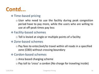  Time-based pricing
o User who need to use the facility during peak congestion
period have to pay more, while the users who are willing to
use at off-peak times pay less
 Facility-based schemes
o Toll is levied at single or multiple points of a facility
 Zone-based schemes
o Pay fees to enter/exit/to travel within all roads in a specified
zone (CBD) without crossing boundary
 Cordon-based schemes
o Area based charging scheme
o Pay toll to ‘cross’ a cordon (No charge for traveling inside)
11/6/2018 16Congestion Pricing
 