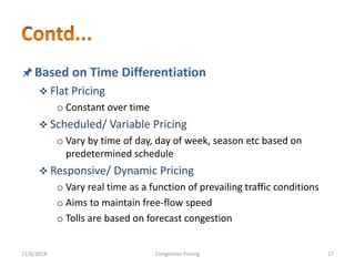 Based on Time Differentiation
 Flat Pricing
o Constant over time
 Scheduled/ Variable Pricing
o Vary by time of day, day of week, season etc based on
predetermined schedule
 Responsive/ Dynamic Pricing
o Vary real time as a function of prevailing traffic conditions
o Aims to maintain free-flow speed
o Tolls are based on forecast congestion
11/6/2018 17Congestion Pricing
 